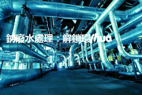 鈉廢水處理：解鎖環(huán)境保護新方案！